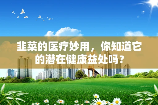 韭菜的医疗妙用，你知道它的潜在健康益处吗？