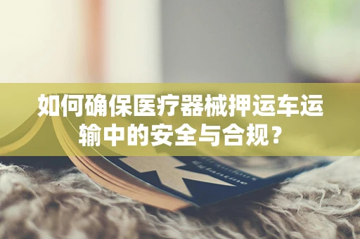 如何确保医疗器械押运车运输中的安全与合规？