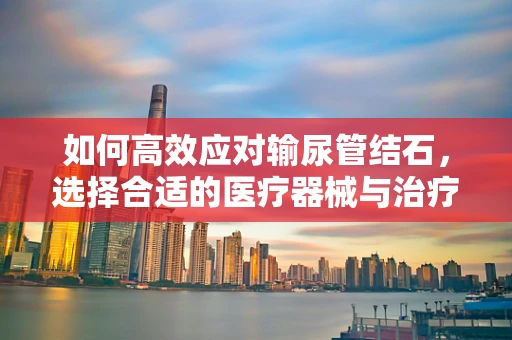 如何高效应对输尿管结石，选择合适的医疗器械与治疗策略？