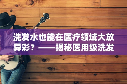 洗发水也能在医疗领域大放异彩？——揭秘医用级洗发水的独特之处