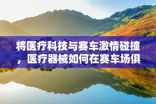 将医疗科技与赛车激情碰撞，医疗器械如何在赛车场俱乐部发挥其独特价值？