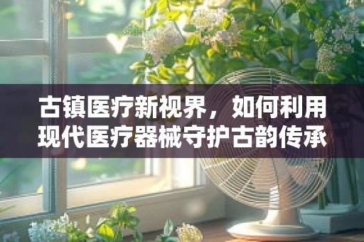 古镇医疗新视界，如何利用现代医疗器械守护古韵传承？