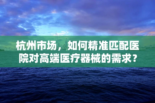 杭州市场，如何精准匹配医院对高端医疗器械的需求？