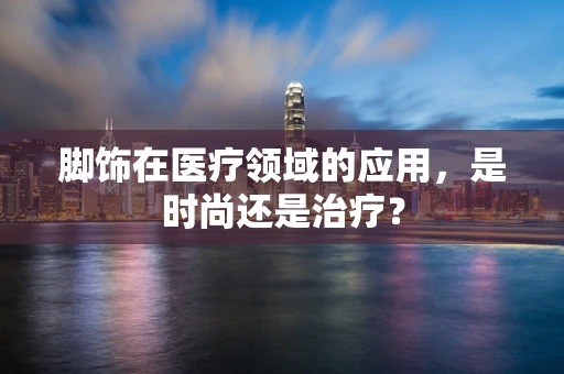 脚饰在医疗领域的应用，是时尚还是治疗？