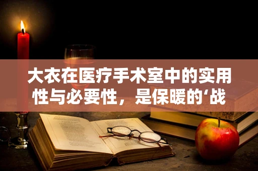 大衣在医疗手术室中的实用性与必要性，是保暖的‘战衣’还是多余之举？