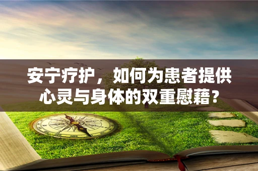 安宁疗护，如何为患者提供心灵与身体的双重慰藉？