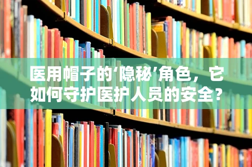 医用帽子的‘隐秘’角色，它如何守护医护人员的安全？