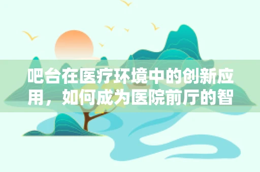 吧台在医疗环境中的创新应用，如何成为医院前厅的智能助手？