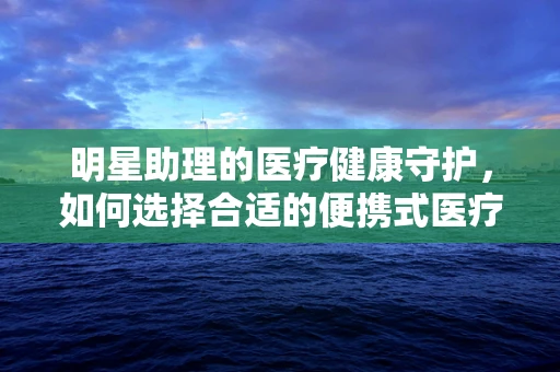 明星助理的医疗健康守护，如何选择合适的便携式医疗设备？