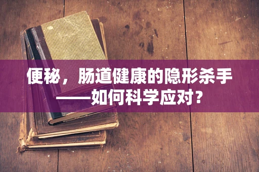 便秘，肠道健康的隐形杀手——如何科学应对？