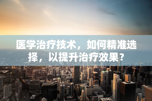 医学治疗技术，如何精准选择，以提升治疗效果？