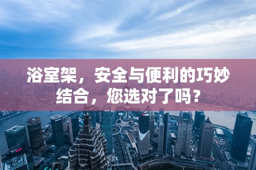 浴室架，安全与便利的巧妙结合，您选对了吗？