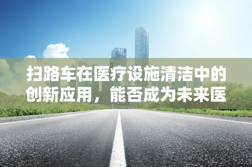 扫路车在医疗设施清洁中的创新应用，能否成为未来医院清洁的新宠？