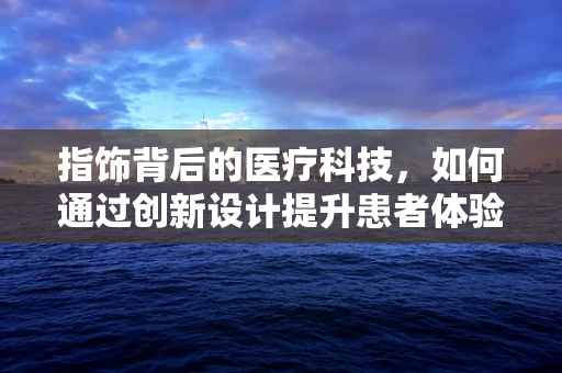 指饰背后的医疗科技，如何通过创新设计提升患者体验？