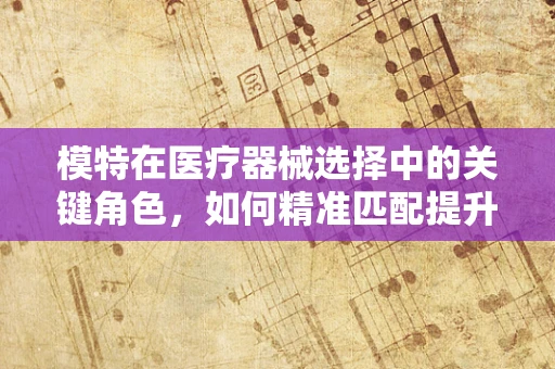 模特在医疗器械选择中的关键角色，如何精准匹配提升治疗效果？