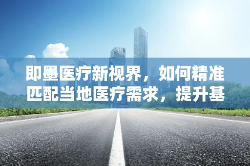 即墨医疗新视界，如何精准匹配当地医疗需求，提升基层诊疗效率？