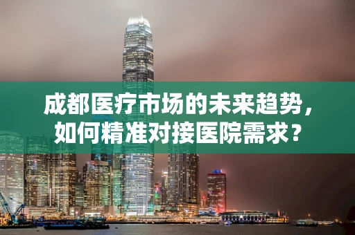 成都医疗市场的未来趋势，如何精准对接医院需求？