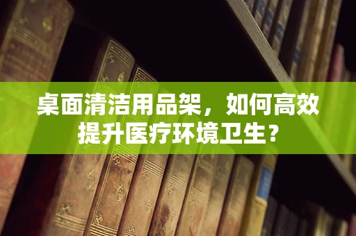 桌面清洁用品架，如何高效提升医疗环境卫生？