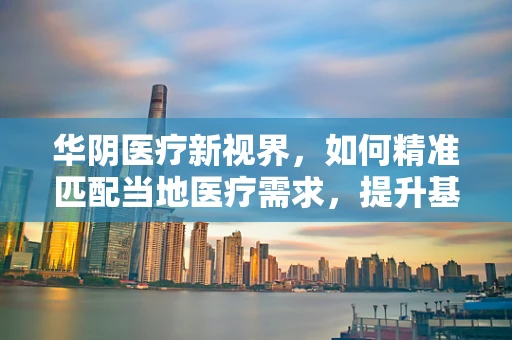 华阴医疗新视界，如何精准匹配当地医疗需求，提升基层诊疗效能？