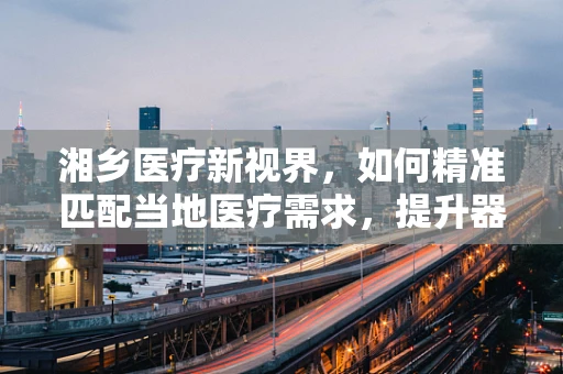 湘乡医疗新视界，如何精准匹配当地医疗需求，提升器械应用效率？