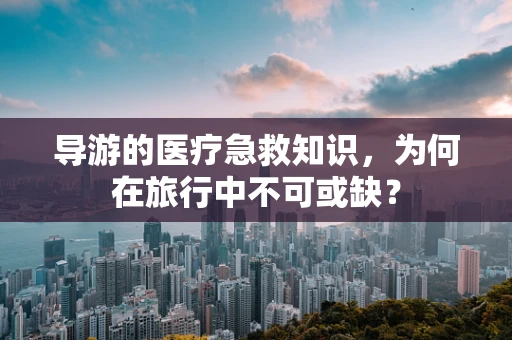 导游的医疗急救知识，为何在旅行中不可或缺？