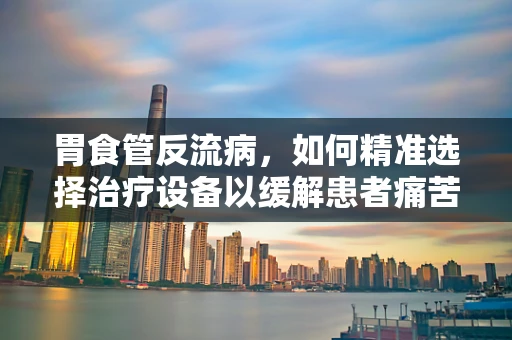 胃食管反流病，如何精准选择治疗设备以缓解患者痛苦？