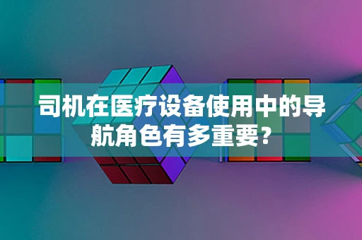 司机在医疗设备使用中的导航角色有多重要？