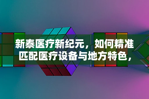 新泰医疗新纪元，如何精准匹配医疗设备与地方特色，提升基层诊疗效能？