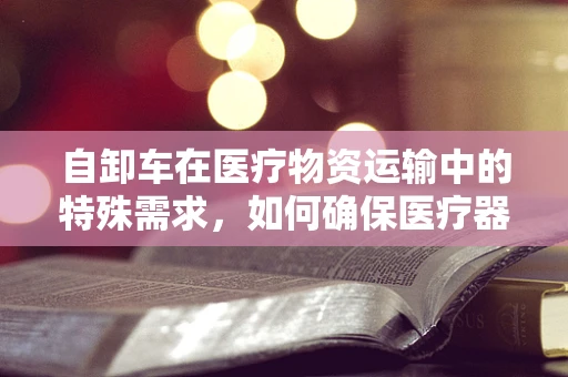 自卸车在医疗物资运输中的特殊需求，如何确保医疗器械的安全与高效送达？