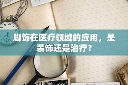 脚饰在医疗领域的应用，是装饰还是治疗？