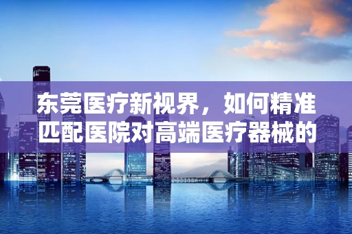 东莞医疗新视界，如何精准匹配医院对高端医疗器械的需求？