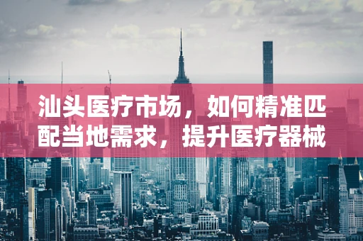 汕头医疗市场，如何精准匹配当地需求，提升医疗器械销售效率？