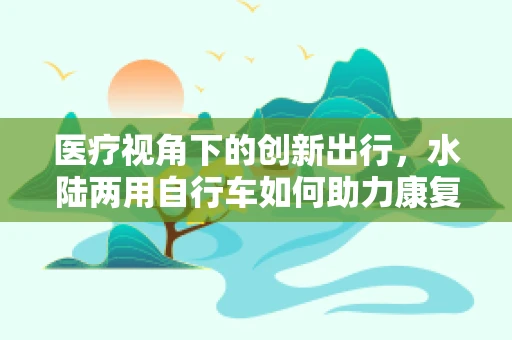 医疗视角下的创新出行，水陆两用自行车如何助力康复治疗？