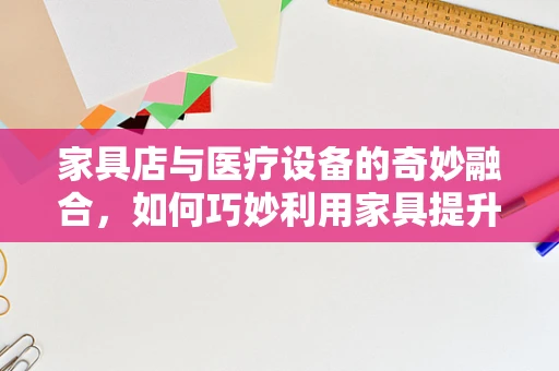 家具店与医疗设备的奇妙融合，如何巧妙利用家具提升医疗空间体验？