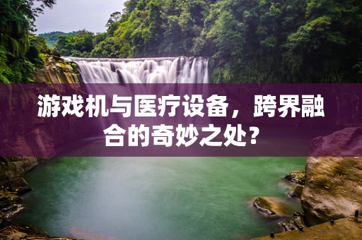 游戏机与医疗设备，跨界融合的奇妙之处？