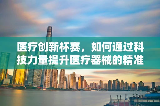 医疗创新杯赛，如何通过科技力量提升医疗器械的精准度与患者体验？