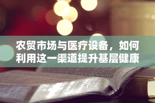 农贸市场与医疗设备，如何利用这一渠道提升基层健康服务？