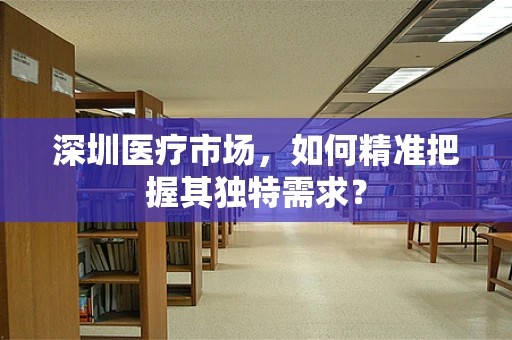 深圳医疗市场，如何精准把握其独特需求？