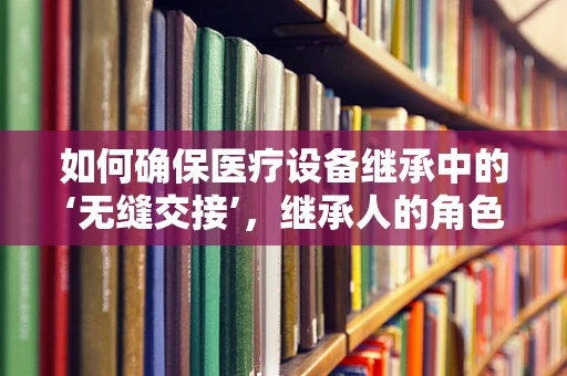 如何确保医疗设备继承中的‘无缝交接’，继承人的角色与责任