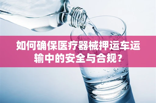 如何确保医疗器械押运车运输中的安全与合规？