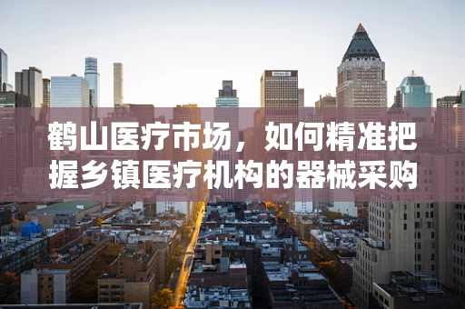 鹤山医疗市场，如何精准把握乡镇医疗机构的器械采购需求？