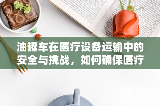 油罐车在医疗设备运输中的安全与挑战，如何确保医疗器械的完好无损？