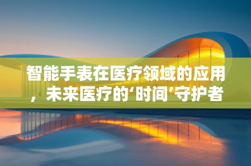 智能手表在医疗领域的应用，未来医疗的‘时间’守护者？