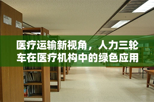 医疗运输新视角，人力三轮车在医疗机构中的绿色应用与挑战