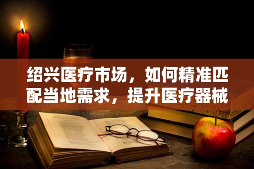 绍兴医疗市场，如何精准匹配当地需求，提升医疗器械的适用性？