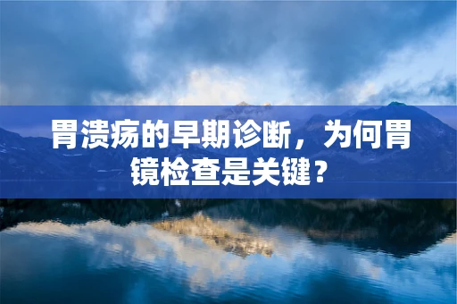 胃溃疡的早期诊断，为何胃镜检查是关键？