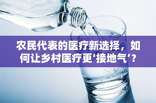 农民代表的医疗新选择，如何让乡村医疗更‘接地气’？