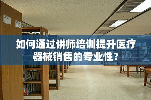 如何通过讲师培训提升医疗器械销售的专业性？