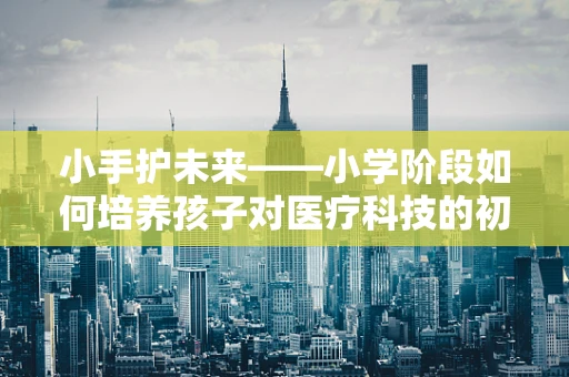 小手护未来——小学阶段如何培养孩子对医疗科技的初步认知？