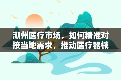 潮州医疗市场，如何精准对接当地需求，推动医疗器械创新应用？